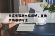 B体育-皇家贝蒂斯出局遗憾，客场战绩难以称道