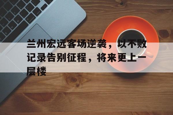 兰州宏远客场逆袭，以不败记录告别征程，将来更上一层楼