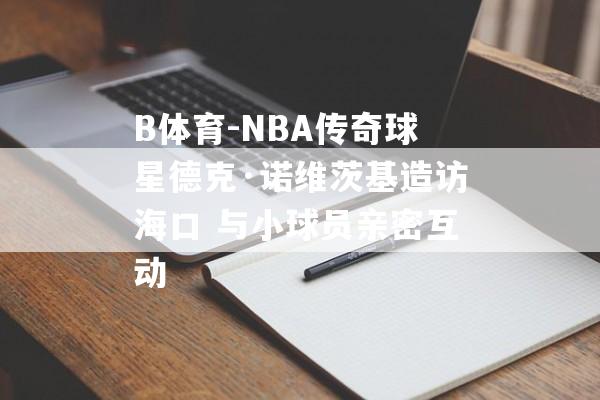 B体育-NBA传奇球星德克·诺维茨基造访海口 与小球员亲密互动